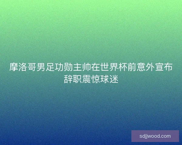 摩洛哥男足功勋主帅在世界杯前意外宣布辞职震惊球迷
