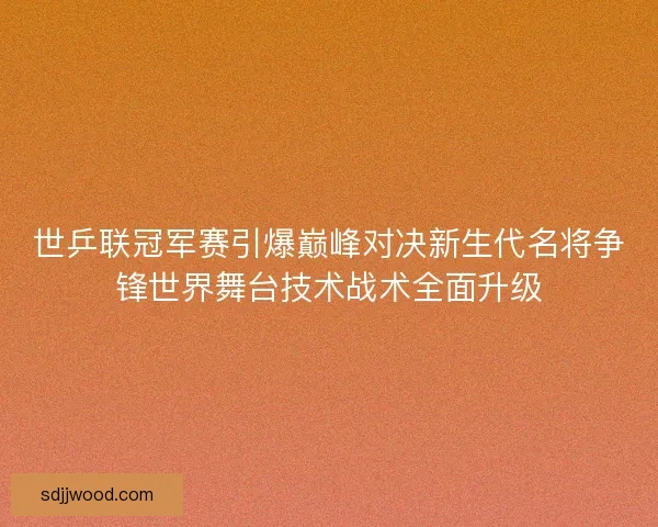世乒联冠军赛引爆巅峰对决新生代名将争锋世界舞台技术战术全面升级