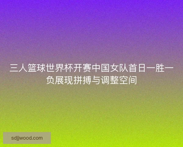 三人篮球世界杯开赛中国女队首日一胜一负展现拼搏与调整空间
