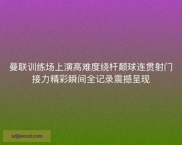 曼联训练场上演高难度绕杆颠球连贯射门接力精彩瞬间全记录震撼呈现