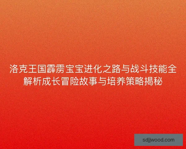 洛克王国霹雳宝宝进化之路与战斗技能全解析成长冒险故事与培养策略揭秘