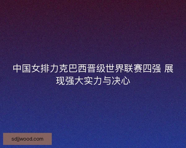 中国女排力克巴西晋级世界联赛四强 展现强大实力与决心