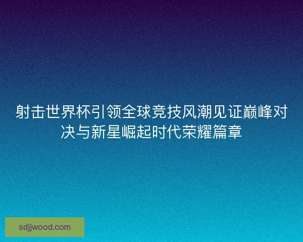 射击世界杯引领全球竞技风潮见证巅峰对决与新星崛起时代荣耀篇章