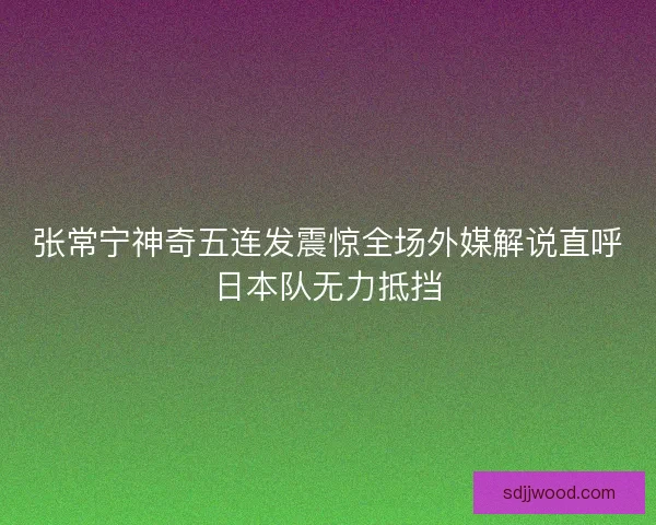 张常宁神奇五连发震惊全场外媒解说直呼日本队无力抵挡